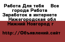 Работа Для тебя  - Все города Работа » Заработок в интернете   . Нижегородская обл.,Нижний Новгород г.